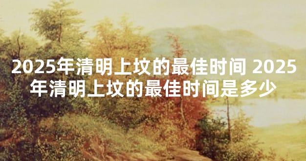 2025年清明上坟的最佳时间 2025年清明上坟的最佳时间是多少